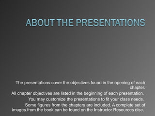 The presentations cover the objectives found in the opening of each chapter. All chapter objectives are listed in the beginning of each presentation.  You may customize the presentations to fit your class needs.  Some figures from the chapters are included. A complete set of images from the book can be found on the Instructor Resources disc.  