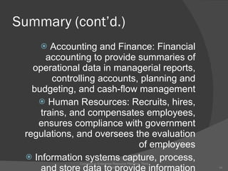Summary (cont’d.) Accounting and Finance: Financial accounting to provide summaries of operational data in managerial reports, controlling accounts, planning and budgeting, and cash-flow management Human Resources: Recruits, hires, trains, and compensates employees, ensures compliance with government regulations, and oversees the evaluation of employees Information systems capture, process, and store data to provide information needed for decision making Concepts in Enterprise Resource Planning, Third Edition 