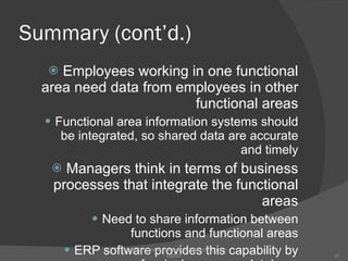 Summary (cont’d.) Employees working in one functional area need data from employees in other functional areas Functional area information systems should be integrated, so shared data are accurate and timely Managers think in terms of business processes that integrate the functional areas Need to share information between functions and functional areas ERP software provides this capability by means of a single common database Concepts in Enterprise Resource Planning, Third Edition 