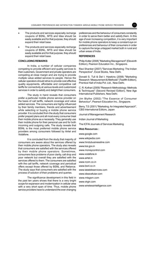 11
• The products and services especially recharge
coupons of BSNL, MTS and Idea should be
easily available and for that purpose, they should
expand their retail base.
• The products and services especially recharge
coupons of BSNL, MTS and Idea should be
easily available and for that purpose, they should
expand their retail base.
CONCLUDINGREMARKS
In India, a number of cellular companies
competing to provide efficient and quality services to
their customers. Government and private operators are
competing at close margin and are trying to provide
multiple value added services to people. Hence the
cellular operators should strive to provide cost effective
quality equipments, affordable and competitive call
tariffs for connectivity at various levels and customized
services in order to satisfy and delight their consumers.
The study in hand reveals that consumers
prefer a particular mobile phone service provider on
the basis of call tariffs, network coverage and value
added services. The consumers are highly influenced
by their family members, friends and advertisement
while selecting or buying a mobile phone service
provider. It is concluded from the study that consumers
prefer prepaid plans and all most every consumer treat
their mobile phone as a necessity. They generally use
their mobile phone for their personal use and for both
incoming and outgoing calls. The study reveals that
BSNL is the most preferred mobile phone service
providers among consumers followed by Airtel and
Vodafone.
It is concluded from the study that majority of
consumers are aware about the services offered by
their mobile phone operators. The study also reveals
that consumers are satisfied with the services offered
by their mobile phone operators. Sometimes,
consumers face problems of poor clarity, call drop and
poor network but overall they are satisfied with the
services offered to them. The consumers are satisfied
with the call tariffs, network coverage and periodical
offers except those offered by BSNL and Reliance.
The study says that consumers are satisfied with the
process of solution of their problems and queries.
The significance development in this field in
the past ten years shows that there is a very bright
scope for expansion and modernization in cellular area
with a very short span of time. Thus, mobile phone
service providers have to understand the ever changing
preferences and the behaviour of consumers constantly
in order to serve them better and satisfy them. In this
age of ever increasing competition, it is very important
for mobile phone operators to keep a constant eye on
preferences and behaviour of their consumers in order
to capture the large untapped market both in rural and
urban areas of India.
REFERENCES
Philip Kotler (2008) "Marketing Management" (Eleventh
Edition), Pearson Education Inc., Singapore.
Ravi Shanker (2007) "Services Marketing: The Indian
Perspective", Excel Books, New Delhi.
Donald S. Tull & Del I. Hawkins (2008) "Marketing
Research: Measurement & Methods" (Twelfth Edition),
Prentice Hall of India Pvt. Ltd., New Delhi.
C. R. Kothari (2009) "Research Methodology: Methods
& Techniques" (Second Revised Edition), New Age
International Publishers, New Delhi.
Jim Blythe (2002) "The Essence of Consumer
Behaviour", Pearson Education Inc., Singapore.
Berry, T.E (2001) "Marketing:An IntegratedApproach",
CBS International Editors, Japan
Journal of Management Research
Indian Journal of Marketing
The ICFAI Journals of Services Marketing
Web Resources :
www.google.com
www.wikipedia.com
www.hindubusinessline.com
www.trai.gov.in
www.moneycontrol.com
www.vodafone.in
www.airtel.in
www.rcom.co.in
www.bsnl.co.in
www.tatateleservices.com
www.ideacellular.com
www.mtsgsm.com
www.virgin.com
www.wirelessintelligence.com
CONSUMER PREFERENCES AND SATISFACTION TOWARDS VARIOUS MOBILE PHONE SERVICE PROVIDERS
 