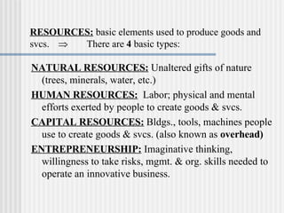RESOURCES:   basic elements used to produce goods and svcs.  There are  4  basic types: NATURAL RESOURCES:  Unaltered gifts of nature (trees, minerals, water, etc.) HUMAN RESOURCES:   Labor; physical and mental efforts exerted by people to create goods & svcs. CAPITAL RESOURCES:   Bldgs., tools, machines people use to create goods & svcs. (also known as  overhead) ENTREPRENEURSHIP:  Imaginative thinking, willingness to take risks, mgmt. & org. skills needed to operate an innovative business. 