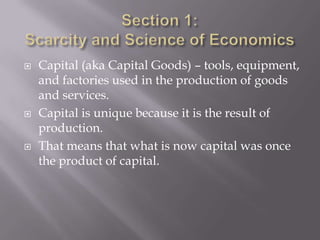    Capital (aka Capital Goods) – tools, equipment,
    and factories used in the production of goods
    and services.
   Capital is unique because it is the result of
    production.
   That means that what is now capital was once
    the product of capital.
 