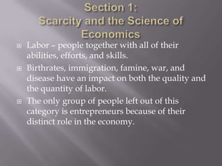   Labor – people together with all of their
    abilities, efforts, and skills.
   Birthrates, immigration, famine, war, and
    disease have an impact on both the quality and
    the quantity of labor.
   The only group of people left out of this
    category is entrepreneurs because of their
    distinct role in the economy.
 
