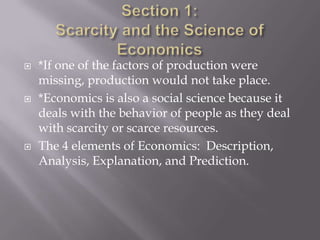    *If one of the factors of production were
    missing, production would not take place.
   *Economics is also a social science because it
    deals with the behavior of people as they deal
    with scarcity or scarce resources.
   The 4 elements of Economics: Description,
    Analysis, Explanation, and Prediction.
 