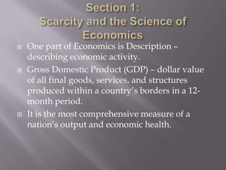    One part of Economics is Description –
    describing economic activity.
   Gross Domestic Product (GDP) – dollar value
    of all final goods, services, and structures
    produced within a country’s borders in a 12-
    month period.
   It is the most comprehensive measure of a
    nation’s output and economic health.
 