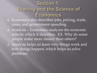    Economics also describes jobs, pricing, trade,
    taxes, and government spending.
   Analysis – Economics analyzes the economic
    activity which it describes. EX. Why do some
    people make more money than others?
   Analysis helps us learn why things work and
    how things happen, which helps us solve
    problems.
 
