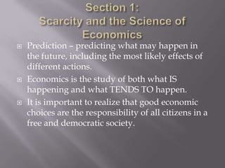    Prediction – predicting what may happen in
    the future, including the most likely effects of
    different actions.
   Economics is the study of both what IS
    happening and what TENDS TO happen.
   It is important to realize that good economic
    choices are the responsibility of all citizens in a
    free and democratic society.
 