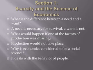    What is the difference between a need and a
    want?
   A need is necessary for survival, a want is not.
   What would happen if one of the factors of
    production was missing?
   Production would not take place.
   Why is economics considered to be a social
    science?
   It deals with the behavior of people.
 