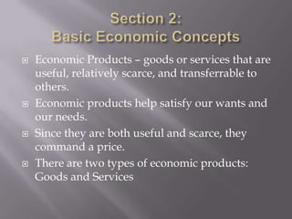    Economic Products – goods or services that are
    useful, relatively scarce, and transferrable to
    others.
   Economic products help satisfy our wants and
    our needs.
   Since they are both useful and scarce, they
    command a price.
   There are two types of economic products:
    Goods and Services
 