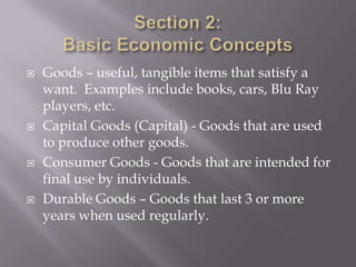   Goods – useful, tangible items that satisfy a
    want. Examples include books, cars, Blu Ray
    players, etc.
   Capital Goods (Capital) - Goods that are used
    to produce other goods.
   Consumer Goods - Goods that are intended for
    final use by individuals.
   Durable Goods – Goods that last 3 or more
    years when used regularly.
 