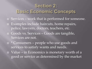    Services – work that is performed for someone.
   Examples include haircuts, home repairs,
    police, lawyers, doctors, teachers, etc.
   Goods vs. Services – Goods are tangible,
    Services are not.
   * Consumers – people who use goods and
    services to satisfy wants and needs.
   Value – in Economics is monetary worth of a
    good or service as determined by the market
 