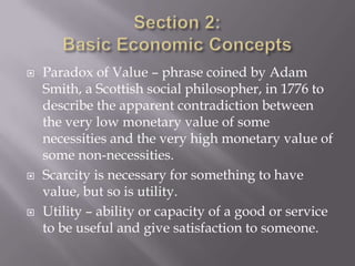    Paradox of Value – phrase coined by Adam
    Smith, a Scottish social philosopher, in 1776 to
    describe the apparent contradiction between
    the very low monetary value of some
    necessities and the very high monetary value of
    some non-necessities.
   Scarcity is necessary for something to have
    value, but so is utility.
   Utility – ability or capacity of a good or service
    to be useful and give satisfaction to someone.
 