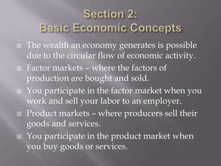    The wealth an economy generates is possible
    due to the circular flow of economic activity.
   Factor markets – where the factors of
    production are bought and sold.
   You participate in the factor market when you
    work and sell your labor to an employer.
   Product markets – where producers sell their
    goods and services.
   You participate in the product market when
    you buy goods or services.
 
