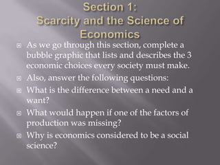    As we go through this section, complete a
    bubble graphic that lists and describes the 3
    economic choices every society must make.
   Also, answer the following questions:
   What is the difference between a need and a
    want?
   What would happen if one of the factors of
    production was missing?
   Why is economics considered to be a social
    science?
 