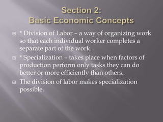    * Division of Labor – a way of organizing work
    so that each individual worker completes a
    separate part of the work.
   * Specialization – takes place when factors of
    production perform only tasks they can do
    better or more efficiently than others.
   The division of labor makes specialization
    possible.
 
