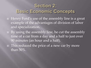    Henry Ford’s use of the assembly line is a great
    example of the advantages of division of labor
    and specialization.
   By using the assembly line, he cut the assembly
    time of a car from a day and a half to just over
    90 minutes (an hour and a half).
   This reduced the price of a new car by more
    than 50%.
 
