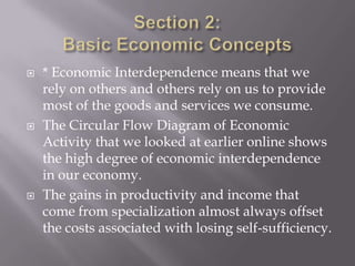    * Economic Interdependence means that we
    rely on others and others rely on us to provide
    most of the goods and services we consume.
   The Circular Flow Diagram of Economic
    Activity that we looked at earlier online shows
    the high degree of economic interdependence
    in our economy.
   The gains in productivity and income that
    come from specialization almost always offset
    the costs associated with losing self-sufficiency.
 