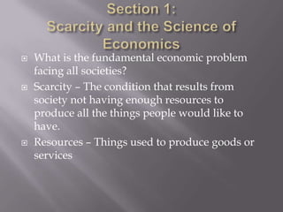    What is the fundamental economic problem
    facing all societies?
   Scarcity – The condition that results from
    society not having enough resources to
    produce all the things people would like to
    have.
   Resources – Things used to produce goods or
    services
 
