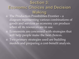    The Production Possibilities Frontier – a
    diagram representing various combinations of
    goods and services an economy can produce
    when all its resources are in use.
   Economists are concerned with strategies that
    will help people make the best choices.
   Two primary strategies used are building
    models and preparing a cost-benefit analysis.
 