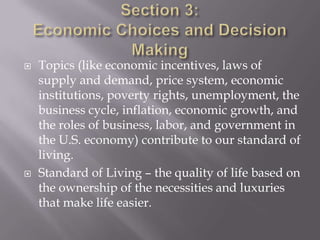    Topics (like economic incentives, laws of
    supply and demand, price system, economic
    institutions, poverty rights, unemployment, the
    business cycle, inflation, economic growth, and
    the roles of business, labor, and government in
    the U.S. economy) contribute to our standard of
    living.
   Standard of Living – the quality of life based on
    the ownership of the necessities and luxuries
    that make life easier.
 