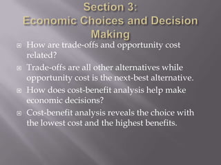   How are trade-offs and opportunity cost
    related?
   Trade-offs are all other alternatives while
    opportunity cost is the next-best alternative.
   How does cost-benefit analysis help make
    economic decisions?
   Cost-benefit analysis reveals the choice with
    the lowest cost and the highest benefits.
 