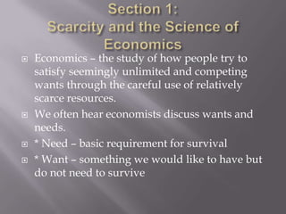   Economics – the study of how people try to
    satisfy seemingly unlimited and competing
    wants through the careful use of relatively
    scarce resources.
   We often hear economists discuss wants and
    needs.
   * Need – basic requirement for survival
   * Want – something we would like to have but
    do not need to survive
 