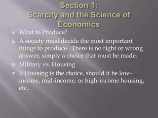    What to Produce?
   A society must decide the most important
    things to produce. There is no right or wrong
    answer, simply a choice that must be made.
   Military vs. Housing
   If Housing is the choice, should it be low-
    income, mid-income, or high-income housing,
    etc.
 