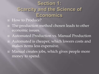    How to Produce?
   The production method chosen leads to other
    economic issues.
   Automated Production vs. Manual Production
   Automated is cheaper, which lowers costs and
    makes items less expensive.
   Manual creates jobs, which gives people more
    money to spend.
 