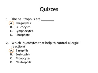 Quizzes
1. The neutrophils are _______
  A.   Phagocytes
  B.   Leucocytes
  C.   Lymphocytes
  D.   Phosphate

2. Which leucocytes that help to control allergic
   reaction?
  A.   Basophils
  B.   Eosinophils
  C.   Monocytes
  D.   Neutrophils
 