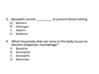 3. Basophils secrete _________ to prevent blood clotting
  A.   Warfarin
  B.   Fibrinogen
  C.   Heparin
  D.   Walfarine

4. Which leucocytes that can move to the body tissues to
   become phagocytic macrophage?
  A.   Basophils
  B.   Neutrophils
  C.   Eosinophils
  D.   Monocytes
 