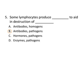 5. Some lymphocytes produce _________ to aid
   in destruction of __________
  A.   Antibodies, homogens
  B.   Antibodies, pathogens
  C.   Hormones, pathogens
  D.   Enzymes, pathogens
 