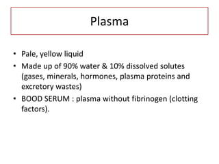 Plasma

• Pale, yellow liquid
• Made up of 90% water & 10% dissolved solutes
  (gases, minerals, hormones, plasma proteins and
  excretory wastes)
• BOOD SERUM : plasma without fibrinogen (clotting
  factors).
 