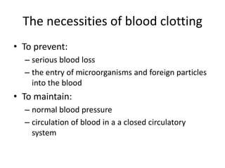 The necessities of blood clotting
• To prevent:
  – serious blood loss
  – the entry of microorganisms and foreign particles
    into the blood
• To maintain:
  – normal blood pressure
  – circulation of blood in a a closed circulatory
    system
 