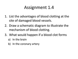 Assignment 1.4
1. List the advantages of blood clotting at the
   site of damaged blood vessels.
2. Draw a schematic diagram to illustrate the
   mechanism of blood clotting.
3. What would happen if a blood clot forms
  a) In the brain
  b) In the coronary artery
 