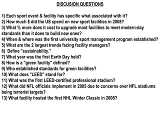 DISCUSION QUESTIONS 1) Each sport event & facility has specific what associated with it? 2) How much $ did the US spend on new sport facilities in 2008? 3) What % more does it cost to upgrade most facilities to meet modern-day standards than it does to build new ones? 4) When & where was the first university sport management program established? 5) What are the 2 largest trends facing facility managers? 6)  Define &quot;sustainability.&quot; 7) What year was the first Earth Day held? 8) How is a &quot;green facility&quot; defined? 9) Who established standards for green facilities? 10) What does &quot;LEED&quot; stand for? 11) What was the first LEED-certified professional stadium? 12) What did NFL officials implement in 2005 due to concerns over NFL stadiums being terrorist targets? 13) What facility hosted the first NHL Winter Classic in 2008? 