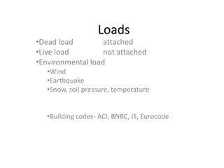 Loads
•Dead load         attached
•Live load         not attached
•Environmental load
   •Wind
   •Earthquake
   •Snow, soil pressure, temperature


   •Building codes- ACI, BNBC, IS, Eurocode
 