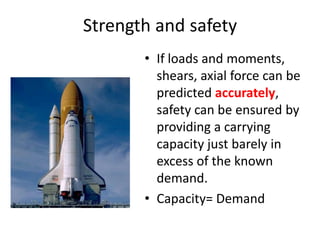 Strength and safety
       • If loads and moments,
         shears, axial force can be
         predicted accurately,
         safety can be ensured by
         providing a carrying
         capacity just barely in
         excess of the known
         demand.
       • Capacity= Demand
 