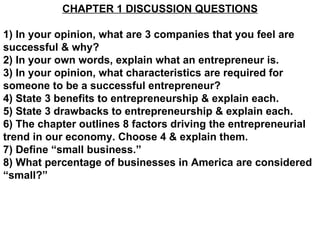 CHAPTER 1 DISCUSSION QUESTIONS 1) In your opinion, what are 3 companies that you feel are successful & why? 2) In your own words, explain what an entrepreneur is. 3) In your opinion, what characteristics are required for someone to be a successful entrepreneur? 4) State 3 benefits to entrepreneurship & explain each. 5) State 3 drawbacks to entrepreneurship & explain each. 6) The chapter outlines 8 factors driving the entrepreneurial trend in our economy. Choose 4 & explain them. 7) Define “small business.” 8) What percentage of businesses in America are considered “small?” 