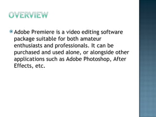 Adobe Premiere is a video editing software package suitable for both amateur enthusiasts and professionals. It can be purchased and used alone, or alongside other applications such as Adobe Photoshop, After Effects, etc. 