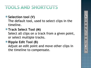 Selection tool (V) The default tool, used to select clips in the timeline. Track Select Tool (M) Select all clips on a track from a given point, or select multiple tracks. Ripple Edit Tool (B) Adjust an edit point and move other clips in the timeline to compensate. 