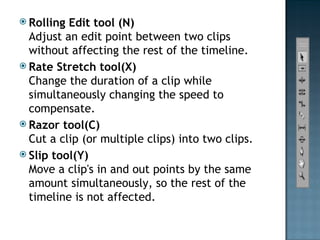Rolling Edit tool (N) Adjust an edit point between two clips without affecting the rest of the timeline. Rate Stretch tool(X) Change the duration of a clip while simultaneously changing the speed to compensate. Razor tool(C) Cut a clip (or multiple clips) into two clips. Slip tool(Y) Move a clip's in and out points by the same amount simultaneously, so the rest of the timeline is not affected. 