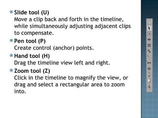 ݺߣ tool (U) Move a clip back and forth in the timeline, while simultaneously adjusting adjacent clips to compensate. Pen tool (P) Create control (anchor) points. Hand tool (H) Drag the timeline view left and right. Zoom tool (Z) Click in the timeline to magnify the view, or drag and select a rectangular area to zoom into. 