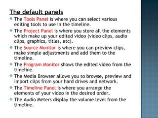 The default panels The Tools Panel  is where you can select various editing tools to use in the timeline. The Project Panel  is where you store all the elements which make up your edited video (video clips, audio clips, graphics, titles, etc). The Source Monitor  is where you can preview clips, make simple adjustments and add them to the timeline. The Program Monitor  shows the edited video from the timeline. The Media Browser allows you to browse, preview and import clips from your hard drives and network. The Timeline Panel is where you arrange the elements of your video in the desired order. The Audio Meters display the volume level from the timeline. 