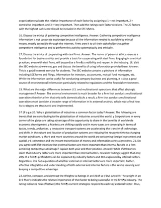 organization evaluate the relative importance of each factor by assigning a 1 = not important, 2 =
somewhat important, and 3 = very important. Then add the ratings each factor receives. The 20 factors
with the highest sum score should be included in the EFE Matrix.

16. Discuss the ethics of gathering competitive intelligence. Answer: Gathering competitive intelligence
information is not corporate espionage because all the information needed is available by ethical
means, mostly accessible through the Internet. Firms owe it to all their stakeholders to gather
competitive intelligence and to perform this activity systematically and ethically.

17. Discuss the ethics of cooperating with rival firms. Answer: The norms of personal ethics serve as a
foundation for business ethics and provide a basis for cooperating with rival firms. Engaging in unethical
practices, even with rival firms, will jeopardize a firm¶s credibility and respect in the industry. 18. Visit
the SEC website at www.sec.gov and discuss the benefits of using information provided here. Answer:
This is a good Internet exercise for students. The SEC website contains a plethora of information
including SEC forms and filings, information for investors, accountants, mutual fund managers, etc.
While the information can be useful for conducting company business and planning, it is also a good
source of environmental information particularly related to regulations and the financial environment.

19. What are the major differences between U.S. and multinational operations that affect strategic
management? Answer: The external environment is much broader for a firm that conducts multinational
operations than for a firm that only sells domestically.As a result, a firm that conducts multinational
operations must consider a broader range of information in its external analysis, which may affect how
its strategies are structured and implemented.

57 |P a g e 20. Why is globalization of industries a common factor today? Answer: The following are
trends that are contributing to the globalization of industries around the world: y Corporations in every
corner of the globe are taking advantage of the opportunity to share in the benefits of worldwide
economic development. y Markets are shifting rapidly and in many cases are converging in terms of
tastes, trends, and prices. y Innovative transport systems are accelerating the transfer of technology,
and shifts in the nature and location of production systems are reducing the response time to changing
market conditions. y More and more countries around the world are welcoming foreign investment and
capital. y E-commerce and the instant transmission of money and information across continents. 21. Do
you agree with I/O theorists that external factors are more important than internal factors in a firm
achieving competitive advantage? Explain both your and their position. Answer: While I/O theorists
claim that industry factors are more important than internal factors, research findings suggest that only
20% of a firm¶s profitability can be explained by industry factors and 36% explained by internal factors.
Regardless, it is not a question of whether external or internal factors are more important. Rather,
effective integration and understanding of both external and internal factors is the key to securing and
keeping a competitive advantage.

22. Define, compare, and contrast the Weights vs Ratings in an EFEM vs IFEM. Answer: The weight in an
EFE Matrix indicates the relative importance of that factor to being successful in the firm¶s industry. The
rating indicates how effectively the firm¶s current strategies respond to each key external factor. Thus,
 
