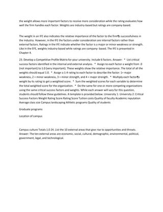 the weight allows more important factors to receive more consideration while the rating evaluates how
well the firm handles each factor. Weights are industry-based but ratings are company-based.


The weight in an IFE also indicates the relative importance of the factor to the firm¶s successfulness in
the industry. However, in the IFE the factors under consideration are internal factors rather than
external factors. Ratings in the IFE indicate whether the factor is a major or minor weakness or strength.
Like in the EFE, weights industry-based while ratings are company- based. The IFE is presented in
Chapter 4.

23. Develop a Competitive Profile Matrix for your university. Include 6 factors. Answer:  List critical
success factors identified in the internal and external analysis.  Assign to each factor a weight from .0
(not important) to 1.0 (very important). These weights show the relative importance. The total of all the
weights should equal 1.0.  Assign a 1-4 rating to each factor to describe the factor: 1= major
weakness, 2 = minor weakness, 3 = minor strength, and 4 = major strength.  Multiply each factor¶s
weight by its rating to get a weighted score.  Sum the weighted scores for each variable to determine
the total weighted score for the organization.  Do the same for one or more competing organizations
using the same critical success factors and weights. While each answer will vary for this question,
students should follow these guidelines. A template is provided below. University 1: University 2: Critical
Success Factors Weight Rating Score Rating Score Tuition costs Quality of faculty Academic reputation
Average class size Campus landscaping Athletic programs Quality of students

Graduate programs

Location of campus



Campus culture Totals 1.0 24. List the 10 external areas that give rise to opportunities and threats.
Answer: The ten external areas are economic, social, cultural, demographic, environmental, political,
government, legal, and technological.
 