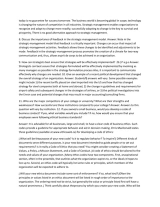 today is no guarantee for success tomorrow. The business world is becoming global in scope; technology
is changing the nature of competition in all industries. Strategic management enables organizations to
recognize and adapt to change more readily; successfully adapting to change is the key to survival and
prosperity. There is no good alternative approach to strategic management.

8. Discuss the importance of feedback in the strategic-management model. Answer: Note in the
strategic-management model that feedback is critically important. Changes can occur that impact all
strategic-management activities. Feedback allows these changes to be identified and adjustments to be
made. Feedback in the strategic-management process promotes the creation of a climate for two-way
communication and, thus, allows esprit de corps to be achieved in an organization.

9. How can strategists best ensure that strategies will be effectively implemented? 26 |P a g e Answer:
Strategists can best assure that strategies formulated will be effectively implemented by involving as
many managers as possible in the strategy formulation process.Also, it is important to communicate
effectively why changes are needed. 10. Give an example of a recent political development that changed
the overall strategy of an organization. Answer: Students¶ answers will vary. Some possible examples
might include 1) the recent tariffs placed on steel imported into the US and how that has changed
strategy for steel companies both at home and abroad, 2) the change in guidelines and requirements for
airport safety and subsequent changes in the strategies of airlines, or 3) the political investigations into
the Enron case and potential changes that may result in major accounting/consulting firms.

11. Who are the major competitors of your college or university? What are their strengths and
weaknesses? How successful are these institutions compared to your college? Answer: Answers to this
question will vary by institution. 12. If you owned a small business, would you develop a code of
business conduct? If yes, what variables would you include? If no, how would you ensure that your
employees were following ethical business standards?

Answer: It is advisable for all businesses, large and small, to have a clear code of business ethics. Such
codes provide a guideline for appropriate behavior and aid in decision making. Chris MacDonald states
these guidelines (available at www.ethicsweb.ca) for developing a code of ethics:

j What will be thepurpose of your new code? Is it to regulate behavior? To inspire?j Different kinds of
documents serve different purposes. Is your new document intended to guide people or to set out
requirements? Is it really a Code of Ethics that you need? You might consider creating a Statement of
Values, a Policy, a Mission Statement, and a Code of Conduct. jA code of ethics should be tailored to the
needs and values of your organization. jMany ethics codes have two components. First, anaspirational
section, often in the preamble, that outlines what the organization aspires to, or the ideals it hopes to
live up to. Second, an ethics code will typically list some rules or principles, which members of the
organization will be expected to adhere to.

j Will your new ethics document include some sort of enforcement? If so, what kind? jOften the
principles or values listed in an ethics document will be listed in rough order of importance to the
organization. The ordering need not be strict, but generally the value or principle listed first will have a
natural prominence. j Think carefully about theprocess by which you create your new code. Who will be
 