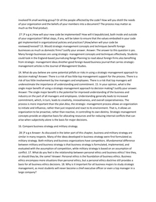 involved?A small working group? Or all the people affected by the code? How will you distill the needs
of your organization and the beliefs of your members into a document? The process may matter as
much as the final product.

 27 |P a g e j How will your new code be implemented? How will it bepublicized, both inside and outside
of your organization? What steps, if any, will be taken to ensure that the values embodied in your code
get implemented in organizational policies and practices? jHow/when will your code be
reviewed/revised? 13. Would strategic-management concepts and techniques benefit foreign
businesses as much as domestic firms? Justify your answer. Answer: The answer to this question is yes.
Many foreign businesses are using strategic- management concepts and techniques effectively. Students
could look in the England-based journalLong Range Planning to read about foreign firms also benefiting
from strategic- management ideas.Another good foreign-based business journal that carries strategic-
management articles is the Journal of Management Studies.

14. What do you believe are some potential pitfalls or risks in using a strategic-management approach to
decision making? Answer: There is a risk of too little top management support for the process. There is a
risk of too little involvement by line managers and employees. There is a risk that top managers will
underestimate the importance of understanding and commitment. 15. In your opinion, what is the
single major benefit of using a strategic-management approach to decision making? Justify your answer.
Answer: The single major benefit is the potential for improved understanding of the business and
industry on the part of all managers and employees. Understanding generally leads to increased
commitment, which, in turn, leads to creativity, innovativeness, and overall cooperativeness. The
process is more important than the plan.Also, the strategic- management process allows an organization
to initiate and influence, rather than just respond and react to its environment. That is, it allows an
organization to be proactive, rather than reactive, in controlling its own destiny. Strategic-management
concepts provide an objective basis for allocating resources and for reducing internal conflicts that can
arise when subjectivity alone is the basis for major decisions.

16. Compare business strategy and military strategy.

 28 |P a g e Answer: As discussed in the latter part of this chapter, business and military strategy are
similar in many respects. Many of the ideas developed in business strategy were first formulated as
military strategy. Both military and business organizations have competitors. Afundamental difference
between military and business strategy is that business strategy is formulated, implemented, and
evaluated with the assumption of competition, while military strategy is based on an assumption of
conflict. 17. What do you feel is the relationship between personal ethics and business ethics? Are they,
or should they be, the same? Answer: Personal ethics is the foundation of business ethics. Business
ethics encompass more situations than personal ethics, but a personal ethics doctrine still provides a
basis for all business ethics decisions. 18. Why is it important for all business majors to study strategic
management, as most students will never become a chief executive officer or even a top manager in a
large company?
 