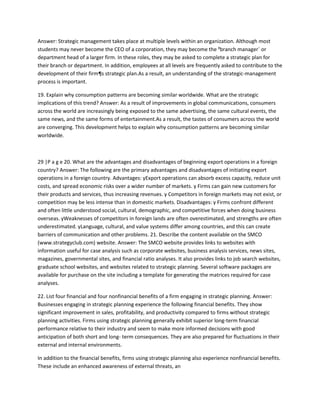 Answer: Strategic management takes place at multiple levels within an organization. Although most
students may never become the CEO of a corporation, they may become the ³branch manager´ or
department head of a larger firm. In these roles, they may be asked to complete a strategic plan for
their branch or department. In addition, employees at all levels are frequently asked to contribute to the
development of their firm¶s strategic plan.As a result, an understanding of the strategic-management
process is important.

19. Explain why consumption patterns are becoming similar worldwide. What are the strategic
implications of this trend? Answer: As a result of improvements in global communications, consumers
across the world are increasingly being exposed to the same advertising, the same cultural events, the
same news, and the same forms of entertainment.As a result, the tastes of consumers across the world
are converging. This development helps to explain why consumption patterns are becoming similar
worldwide.



29 |P a g e 20. What are the advantages and disadvantages of beginning export operations in a foreign
country? Answer: The following are the primary advantages and disadvantages of initiating export
operations in a foreign country. Advantages: yExport operations can absorb excess capacity, reduce unit
costs, and spread economic risks over a wider number of markets. y Firms can gain new customers for
their products and services, thus increasing revenues. y Competitors in foreign markets may not exist, or
competition may be less intense than in domestic markets. Disadvantages: y Firms confront different
and often little understood social, cultural, demographic, and competitive forces when doing business
overseas. yWeaknesses of competitors in foreign lands are often overestimated, and strengths are often
underestimated. yLanguage, cultural, and value systems differ among countries, and this can create
barriers of communication and other problems. 21. Describe the content available on the SMCO
(www.strategyclub.com) website. Answer: The SMCO website provides links to websites with
information useful for case analysis such as corporate websites, business analysis services, news sites,
magazines, governmental sites, and financial ratio analyses. It also provides links to job search websites,
graduate school websites, and websites related to strategic planning. Several software packages are
available for purchase on the site including a template for generating the matrices required for case
analyses.

22. List four financial and four nonfinancial benefits of a firm engaging in strategic planning. Answer:
Businesses engaging in strategic planning experience the following financial benefits. They show
significant improvement in sales, profitability, and productivity compared to firms without strategic
planning activities. Firms using strategic planning generally exhibit superior long-term financial
performance relative to their industry and seem to make more informed decisions with good
anticipation of both short and long- term consequences. They are also prepared for fluctuations in their
external and internal environments.

In addition to the financial benefits, firms using strategic planning also experience nonfinancial benefits.
These include an enhanced awareness of external threats, an
 