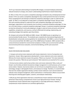 30 |P a g e improved understanding of competitors¶ strategies, increased employee productivity,
reduced resistance to change, and a clearer understanding of performance-reward relationships.

23. Why is it that a firm can sustain a competitive advantage normally for only a limited period of time?
Answer: A firm can sustain a competitive advantage for only a certain period of time due to rival firms.
These competing firms will attempt to imitate the competitive advantage in order to undermine the
leader. 24. Why is it not adequate to simply obtain a competitive advantage? Answer: Because other
firms will constantly attempt to undermine firms with competitive advantages and imitate those
advantages, organizations must constantly strive to achieve a sustained competitive advantage. 25. How
can a firm best achieve a sustained competitive advantage? Answer: A sustained competitive advantage
can best be achieved by 1) continually adapting to changes in external trends and events and internal
capabilities, competencies, and resources, and by 2) effectively formulating, implementing, and
evaluating strategies that capitalize upon those factors.

26. Compare and contrast ISO 14000 and 14001. Answer: ISO 14000 focuses on operating in an
environmentally-friendly manner. The standards were created by the International Organization for
Standardization and provide universal guidelines for standardization. ISO 14000 is a series of standards
in the environmental field. ISO 14001 is part of the 14000 family of standards. 14001 standards offer a
universal technical standard for environmental compliance in fields such as environmental auditing,
environmental performance evaluation, environmental labeling, and life-cycle assessment

Chapter 2

ISSUES FOR REVIEW AND DISCUSSION

 1. Compare and contrast vision statements with mission statements in terms of composition and
importance. Answer: Many organizations develop both a mission statement and a vision statement.
Whereas the mission statement answers the question, ³What is our business?´ the vision statement
answers the question, ³What do we want to become?´ Both statements are essential for firm success.

2. Do local service stations need to have written vision and mission statements? Why or why not?
Answer: Less formality and detail characterize strategic management in small businesses such as a local
service station. However, local service stations are not immune to competitive pressures, changes in
technology, changes in demographic factors, and resistance to change. Therefore, it is recommended
that even the smallest organization develop a written mission statement. Such a formal statement
indicates vision and good management, which could enhance a small business's efforts to secure bank
financing and to develop good supplier, customer, and employee relationships.

3. Why do you think organizations that have a comprehensive mission statement tend to be high
performers? Does having a comprehensive mission cause high performance? Answer: Having a
comprehensive mission statement does not guarantee or cause high performance. However, a
comprehensive mission statement can contribute significantly to
 