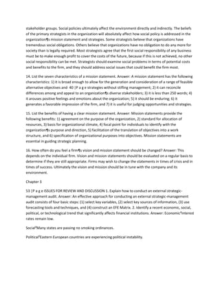 stakeholder groups. Social policies ultimately affect the environment directly and indirectly. The beliefs
of the primary strategists in the organization will absolutely affect how social policy is addressed in the
organization¶s mission statement and strategies. Some strategists believe that organizations have
tremendous social obligations. Others believe that organizations have no obligation to do any more for
society than is legally required. Most strategists agree that the first social responsibility of any business
must be to make enough profit to cover the costs of the future, because if this is not achieved, no other
social responsibility can be met. Strategists should examine social problems in terms of potential costs
and benefits to the firm, and they should address social issues that could benefit the firm most.

14. List the seven characteristics of a mission statement. Answer: A mission statement has the following
characteristics: 1) it is broad enough to allow for the generation and consideration of a range of feasible
alternative objectives and 40 |P a g e strategies without stifling management; 2) it can reconcile
differences among and appeal to an organization¶s diverse stakeholders; 3) it is less than 250 words; 4)
it arouses positive feelings and emotions about the organization; 5) it should be enduring; 6) it
generates a favorable impression of the firm, and 7) it is useful for judging opportunities and strategies.

15. List the benefits of having a clear mission statement. Answer: Mission statements provide the
following benefits: 1) agreement on the purpose of the organization, 2) standard for allocation of
resources, 3) basis for organizational climate, 4) focal point for individuals to identify with the
organization¶s purpose and direction, 5) facilitation of the translation of objectives into a work
structure, and 6) specification of organizational purposes into objectives. Mission statements are
essential in guiding strategic planning.

16. How often do you feel a firm¶s vision and mission statement should be changed? Answer: This
depends on the individual firm. Vision and mission statements should be evaluated on a regular basis to
determine if they are still appropriate. Firms may wish to change the statements in times of crisis and in
times of success. Ultimately the vision and mission should be in tune with the company and its
environment.

Chapter 3

53 |P a g e ISSUES FOR REVIEW AND DISCUSSION 1. Explain how to conduct an external strategic-
management audit. Answer: An effective approach for conducting an external strategic-management
audit consists of four basic steps: (1) select key variables, (2) select key sources of information, (3) use
forecasting tools and techniques, and (4) construct an EFE Matrix. 2. Identify a recent economic, social,
political, or technological trend that significantly affects financial institutions. Answer: Economic²Interest
rates remain low.

Social²Many states are passing no smoking ordinances.

Political²Eastern European countries are experiencing political instability.
 